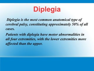 Diplegia
Diplegia is the most common anatomical type of
cerebral palsy, constituting approximately 50% of all
cases.
Patients with diplegia have motor abnormalities in
all four extremities, with the lower extremities more
affected than the upper.
 