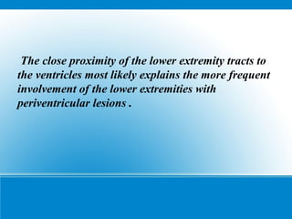 The close proximity of the lower extremity tracts to
the ventricles most likely explains the more frequent
involvement of the lower extremities with
periventricular lesions .
 