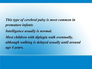 This type of cerebral palsy is most common in
premature infants
Intelligence usually is normal.
Most children with diplegia walk eventually,
although walking is delayed usually until around
age 4 years.
 