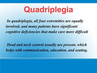 Quadriplegia
In quadriplegia, all four extremities are equally
involved, and many patients have significant
cognitive deficiencies that make care more difficult
Head and neck control usually are present, which
helps with communication, education, and seating.
 