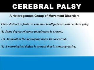 A Heterogenous Group of Movement Disorders
CEREBRAL PALSY
Three distinctive features common to all patients with cerebral palsy
:
(1) Some degree of motor impairment is present,
(2) An insult to the developing brain has occurred,.
(3) A neurological deficit is present that is nonprogressive,
 