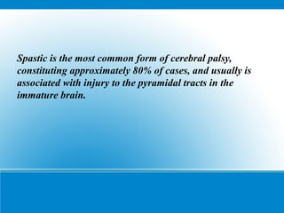 Spastic is the most common form of cerebral palsy,
constituting approximately 80% of cases, and usually is
associated with injury to the pyramidal tracts in the
immature brain.
 