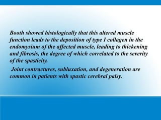 Booth showed histologically that this altered muscle
function leads to the deposition of type I collagen in the
endomysium of the affected muscle, leading to thickening
and fibrosis, the degree of which correlated to the severity
of the spasticity.
Joint contractures, subluxation, and degeneration are
common in patients with spastic cerebral palsy.
 