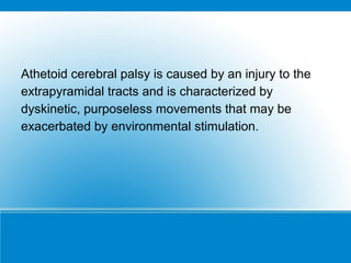 Athetoid cerebral palsy is caused by an injury to the
extrapyramidal tracts and is characterized by
dyskinetic, purposeless movements that may be
exacerbated by environmental stimulation.
 