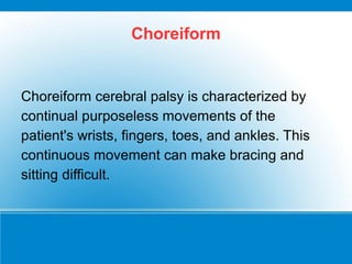 Choreiform
Choreiform cerebral palsy is characterized by
continual purposeless movements of the
patient's wrists, fingers, toes, and ankles. This
continuous movement can make bracing and
sitting difficult.
 