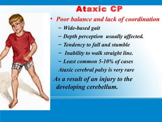 Ataxic CP
• Poor balance and lack of coordination
– Wide-based gait
– Depth perception usually affected.
– Tendency to fall and stumble
– Inability to walk straight line.
– Least common 5-10% of cases
Ataxic cerebral palsy is very rare
As a result of an injury to the
developing cerebellum.
 