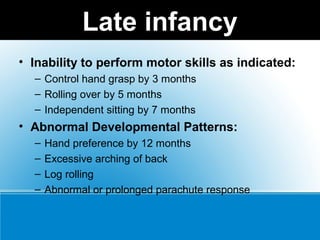 Late infancy
• Inability to perform motor skills as indicated:
– Control hand grasp by 3 months
– Rolling over by 5 months
– Independent sitting by 7 months
• Abnormal Developmental Patterns:
– Hand preference by 12 months
– Excessive arching of back
– Log rolling
– Abnormal or prolonged parachute response
 