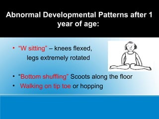 Abnormal Developmental Patterns after 1
year of age:
• “W sitting” – knees flexed,
legs extremely rotated
• “Bottom shuffling” Scoots along the floor
• Walking on tip toe or hopping
 