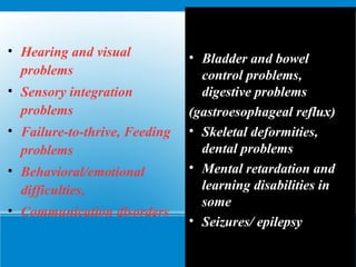 • Hearing and visual
problems
• Sensory integration
problems
• Failure-to-thrive, Feeding
problems
• Behavioral/emotional
difficulties,
• Communication disorders
• Bladder and bowel
control problems,
digestive problems
(gastroesophageal reflux)
• Skeletal deformities,
dental problems
• Mental retardation and
learning disabilities in
some
• Seizures/ epilepsy
 
