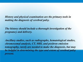 History and physical examination are the primary tools in
making the diagnosis of cerebral palsy.
The history should include a thorough investigation of the
pregnancy and delivery.
Ancillary studies, such as radiographs, hematological studies,
chromosomal analysis, CT, MRI, and positron emission
tomography, rarely are needed to make the diagnosis, but may
be helpful in determining the type and extent of cerebral palsy
present.
 