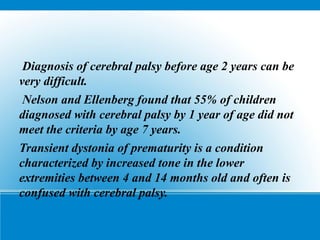 Diagnosis of cerebral palsy before age 2 years can be
very difficult.
Nelson and Ellenberg found that 55% of children
diagnosed with cerebral palsy by 1 year of age did not
meet the criteria by age 7 years.
Transient dystonia of prematurity is a condition
characterized by increased tone in the lower
extremities between 4 and 14 months old and often is
confused with cerebral palsy.
 