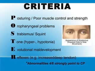 CRITERIA
P osturing / Poor muscle control and strength
O ropharyngeal problems
S trabismus/ Squint
T one (hyper-, hypotonia)
E volutional maldevelopment
R eflexes (e.g. increaseddeep tendon)
*Abnormalities 4/6 strongly point to CP
 