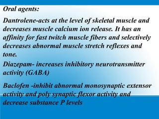 Oral agents:
Dantrolene-acts at the level of skeletal muscle and
decreases muscle calcium ion release. It has an
affinity for fast twitch muscle fibers and selectively
decreases abnormal muscle stretch reflexes and
tone.
Diazepam- increases inhibitory neurotransmitter
activity (GABA)
Baclofen -inhibit abnormal monosynaptic extensor
activity and poly synaptic flexor activity and
decrease substance P levels
 