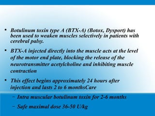 
Botulinum toxin type A (BTX-A) (Botox, Dysport) has
been used to weaken muscles selectively in patients with
cerebral palsy.

BTX-A injected directly into the muscle acts at the level
of the motor end plate, blocking the release of the
neurotransmitter acetylcholine and inhibiting muscle
contraction

This effect begins approximately 24 hours after
injection and lasts 2 to 6 monthsCare
– Intra muscular botulinum toxin for 2-6 months
– Safe maximal dose 36-50 U/kg
 