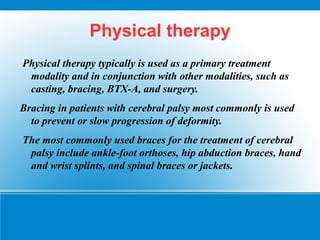 Physical therapy
Physical therapy typically is used as a primary treatment
modality and in conjunction with other modalities, such as
casting, bracing, BTX-A, and surgery.
Bracing in patients with cerebral palsy most commonly is used
to prevent or slow progression of deformity.
The most commonly used braces for the treatment of cerebral
palsy include ankle-foot orthoses, hip abduction braces, hand
and wrist splints, and spinal braces or jackets.
 