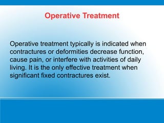 Operative Treatment
Operative treatment typically is indicated when
contractures or deformities decrease function,
cause pain, or interfere with activities of daily
living. It is the only effective treatment when
significant fixed contractures exist.
 
