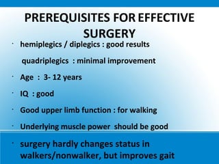 PREREQUISITES FOR EFFECTIVE
SURGERY
•
hemiplegics / diplegics : good results
quadriplegics : minimal improvement
•
Age : 3- 12 years
•
IQ : good
•
Good upper limb function : for walking
•
Underlying muscle power should be good
•
surgery hardly changes status in
walkers/nonwalker, but improves gait
 
