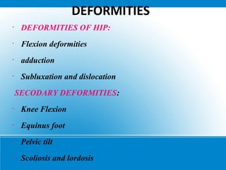 DEFORMITIES
•
DEFORMITIES OF HIP:
•
Flexion deformities
•
adduction
•
Subluxation and dislocation
SECODARY DEFORMITIES:
•
Knee Flexion
•
Equinus foot
•
Pelvic tilt
•
Scoliosis and lordosis
 
