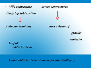 •
Mild contracture severe contractures
Early hip subluxation
Adductor tenotomy more release of
-gracilis
-anterior
half of
adductor bevis
•
Leave adductor brevis ( the major hip stabilizer )
 