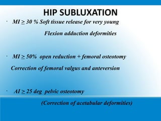 HIP SUBLUXATION
•
MI > 30 % Soft tissue release for very young
Flexion adduction deformities
•
MI > 50% open reduction + femoral osteotomy
Correction of femoral valgus and anteversion
•
AI > 25 deg pelvic osteotomy
(Correction of acetabular deformities)
 