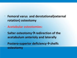 •
Femoral varus and derotational(external
rotation) osteotomy
•
Acetabular osteotomies:
•
Salter osteotomyredirection of the
acetabulum anterioly and laterally
•
Postero-superior deficiencyshelfs
osteotomy
 