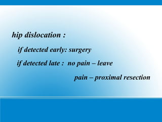 hip dislocation :
if detected early: surgery
if detected late : no pain – leave
pain – proximal resection
 