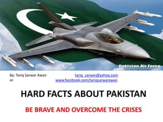 By: Tariq Sarwar Awan             tariq_sarwar@yahoo.com
or                      www.facebook.com/tariqsarwarawan


      HARD FACTS ABOUT PAKISTAN
        BE BRAVE AND OVERCOME THE CRISES
 