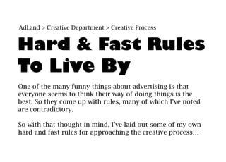 AdLand > Creative Department > Creative Process


Hard & Fast Rules
To Live By
One of the many funny things about advertising is that
everyone seems to think their way of doing things is the
best. So they come up with rules, many of which I’ve noted
are contradictory.

So with that thought in mind, I’ve laid out some of my own
hard and fast rules for approaching the creative process…
 