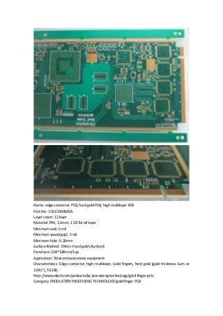 Name: edge connector PCB, hard gold PCB, high multilayer PCB
Part No.: E1215060189A
Layer count: 12 layer
Material: FR4, 1.6mm, 1 OZ for all layer
Minimum tack: 5 mil
Minimum space(gap): 5 mil
Minimum hole: 0.20mm
Surface finished: ENIG + Hard gold (Au>3um)
Panel size: 228*108mm/1up
Application: Telecommunications equipment
Characteristics: Edge connector, high multilayer, Gold fingers, hard gold (gold thickness 3um or
120U”), TG180.
http://www.efpcb.com/products/by-processing-technology/gold-finger-pcb
Category: PRODUCT/BY PROCESSING TECHNOLOGY/gold finger PCB
 