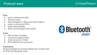 Protocol wars
Pros:
● great, multichannel radio,
● ultra low power,
● high-throughput (1 Mbps and will be higher),
● mesh is coming mid 2016,
● great interoperability,
● direct communication with mobile,
Cons:
● little number of profiles,
● security but getting better,
● mesh not proven in field,
● IPv6 still fresh and not proven
Conclusion:
Strong candidate for winning protocol war, but let’s wait
for IPv6 over Bluetooth mesh.
 
