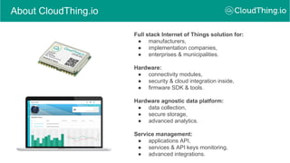 About CloudThing.io
Full stack Internet of Things solution for:
● manufacturers,
● implementation companies,
● enterprises & municipalities.
Hardware:
● connectivity modules,
● security & cloud integration inside,
● firmware SDK & tools.
Hardware agnostic data platform:
● data collection,
● secure storage,
● advanced analytics.
Service management:
● applications API,
● services & API keys monitoring,
● advanced integrations.
 