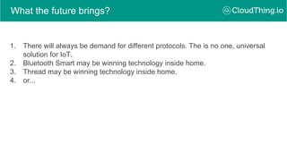 What the future brings?
1. There will always be demand for different protocols. The is no one, universal
solution for IoT.
2. Bluetooth Smart may be winning technology inside home.
3. Thread may be winning technology inside home.
4. or...
 