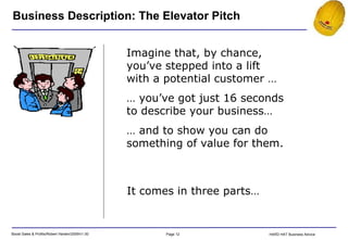 Imagine that, by chance, you’ve stepped into a lift with a potential customer … …  you’ve got just 16 seconds to describe your business… …  and to show you can do something of value for them. Business Description: The Elevator Pitch It comes in three parts… 