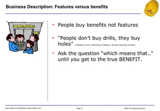 Business Description: Features versus benefits People buy benefits not features “ People don’t buy drills, they buy holes”  [Theodore Levitt, Marketing Professor, Harvard Business School] Ask the question “which means that..” until you get to the true BENEFIT. 