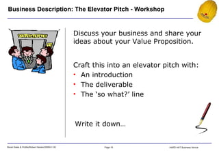 Business Description: The Elevator Pitch - Workshop Discuss your business and share your ideas about your Value Proposition. Write it down… Craft this into an elevator pitch with: An introduction The deliverable The ‘so what?’ line 