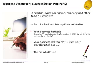 Business Description: Business Action Plan Part 2 In heading: write your name, company and other items as requested In Part 2 - Business Description summarise: Your business heritage Example: “A market gardening firm set up in 1953 by my father & now run by my family” Your business deliverables – from your elevator pitch and …. The ‘so what?’ line 