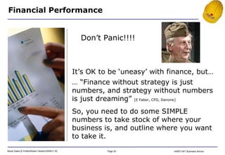 Financial Performance It’s OK to be ‘uneasy’ with finance, but… … “ Finance without strategy is just numbers, and strategy without numbers is just dreaming”  [E Faber, CFO, Danone] So, you need to do some SIMPLE numbers to take stock of where your business is, and outline where you want to take it. Don’t Panic!!!! 