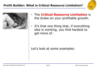 Profit Builder: What is Critical Resource Limitation? Let’s look at some examples: The  Critical Resource Limitation  is the brake on your profitable growth. It’s that one thing that, if everything else is working, you find hardest to get more of. 