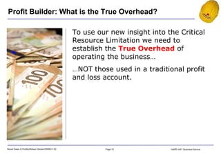 To use our new insight into the Critical Resource Limitation we need to establish the  True Overhead  of operating the business… … NOT those used in a traditional profit and loss account. Profit Builder: What is the True Overhead? 