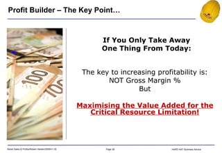 The key to increasing profitability is: NOT Gross Margin % But Maximising the Value Added for the Critical Resource Limitation! Profit Builder – The Key Point… If You Only Take Away One Thing From Today: 