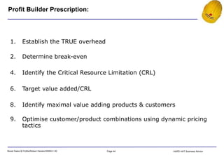 Establish the TRUE overhead Determine break-even Identify the Critical Resource Limitation (CRL) Target value added/CRL Identify maximal value adding products & customers Optimise customer/product combinations using dynamic pricing tactics Profit Builder Prescription: 