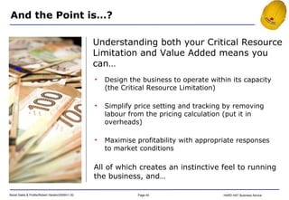 All of which creates an instinctive feel to running the business, and… And the Point is…? Understanding both your Critical Resource Limitation and Value Added means you can… Design the business to operate within its capacity (the Critical Resource Limitation) Simplify price setting and tracking by removing labour from the pricing calculation (put it in overheads) Maximise profitability with appropriate responses to market conditions 