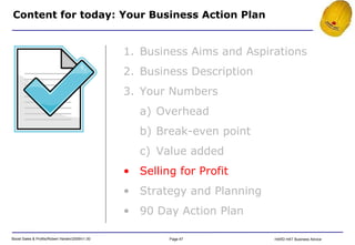 Content for today: Your Business Action Plan Business Aims and Aspirations Business Description Your Numbers Overhead Break-even point Value added Selling for Profit Strategy and Planning 90 Day Action Plan 