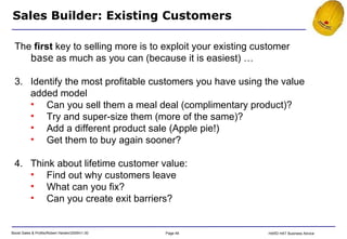 Sales Builder: Existing Customers The  first  key to selling more is to exploit your existing customer  base  as much as you can (because it is easiest) … Identify the most profitable customers you have using the value added model Can you sell them a meal deal (complimentary product)? Try and super-size them (more of the same)? Add a different product sale (Apple pie!) Get them to buy again sooner? Think about lifetime customer value: Find out why customers leave What can you fix? Can you create exit barriers? 