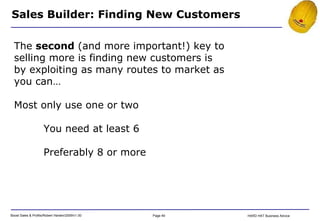Sales Builder: Finding New Customers The  second  (and more important!) key to selling more is finding new customers is by exploiting as many routes to market as you can… Most only use one or two You need at least 6 Preferably 8 or more 