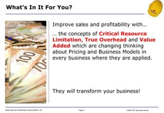 They  will  transform your business! Improve sales and profitability with… …  the concepts of  Critical Resource Limitation ,  True Overhead  and  Value Added  which are changing thinking about Pricing and Business Models in every business where they are applied. What’s In It For You? 