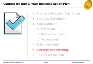 Content for today: Your Business Action Plan Business Aims and Aspirations Business Description Your Numbers Overhead Break-even point Value added Selling for Profit Strategy and Planning 90 Day Action Plan 