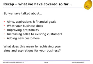 Recap – what we have covered so far… So we have talked about… Aims, aspirations & financial goals What your business does Improving profitability Increasing sales to existing customers Adding new customers What does this mean for achieving your aims and aspirations for your business? 