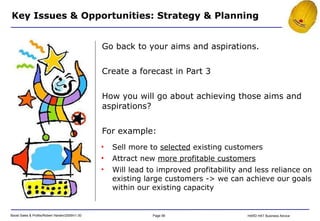 Go back to your aims and aspirations. Create a forecast in Part 3 How you will go about achieving those aims and aspirations? For example: Key Issues & Opportunities: Strategy & Planning Sell more to  selected  existing customers Attract new  more profitable customers Will lead to improved profitability and less reliance on existing large customers -> we can achieve our goals within our existing capacity 