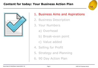 Content for today: Your Business Action Plan Business Aims and Aspirations Business Description Your Numbers Overhead Break-even point Value added Selling for Profit Strategy and Planning 90 Day Action Plan 